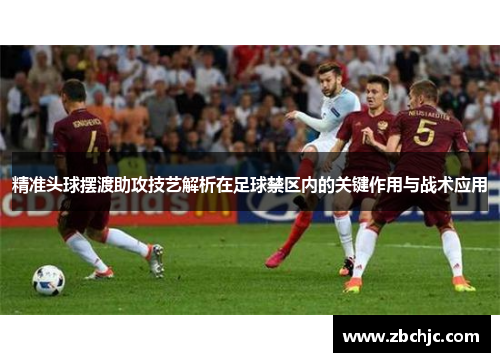 精准头球摆渡助攻技艺解析在足球禁区内的关键作用与战术应用 精准头球摆渡助攻技艺解析在足球禁区内的关键作用与战术应用