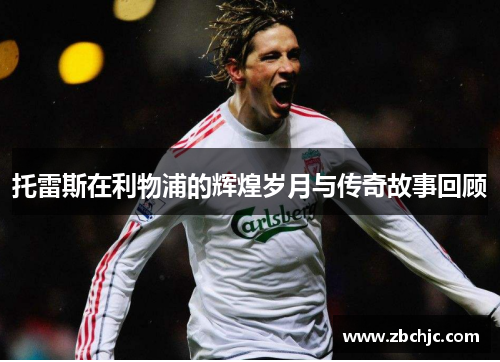 托雷斯在利物浦的辉煌岁月与传奇故事回顾