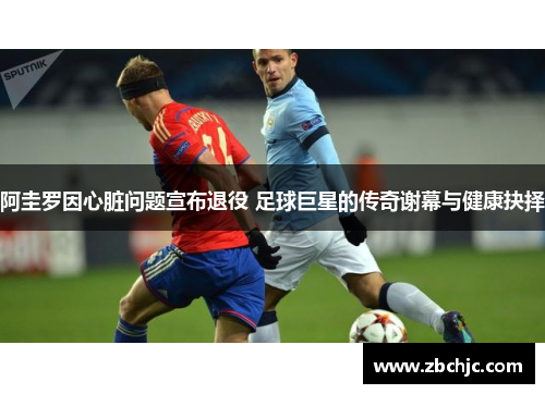 阿圭罗因心脏问题宣布退役 足球巨星的传奇谢幕与健康抉择 阿圭罗因心脏问题宣布退役 足球巨星的传奇谢幕与健康抉择