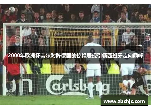 2000年欧洲杯劳尔对阵德国的惊艳表现引领西班牙走向巅峰