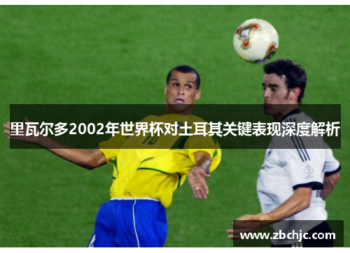 里瓦尔多2002年世界杯对土耳其关键表现深度解析 里瓦尔多2002年世界杯对土耳其关键表现深度解析