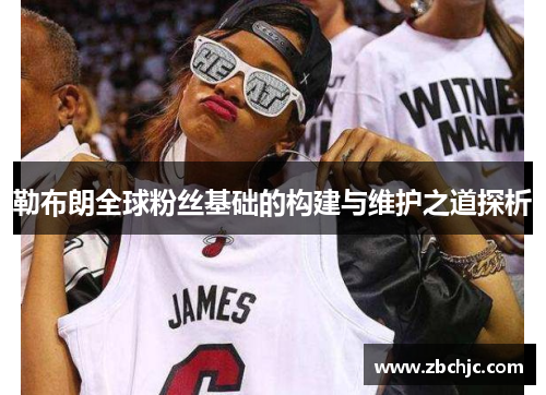 勒布朗全球粉丝基础的构建与维护之道探析 勒布朗全球粉丝基础的构建与维护之道探析