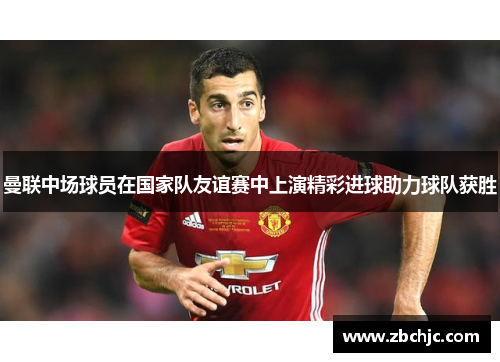 曼联中场球员在国家队友谊赛中上演精彩进球助力球队获胜
