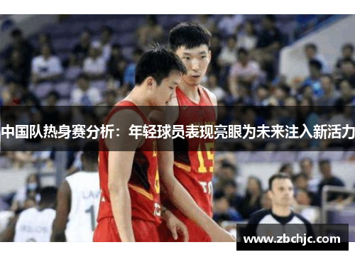 中国队热身赛分析：年轻球员表现亮眼为未来注入新活力