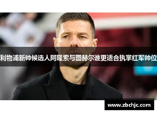 利物浦新帅候选人阿隆索与图赫尔谁更适合执掌红军帅位