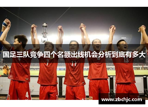 国足三队竞争四个名额出线机会分析到底有多大