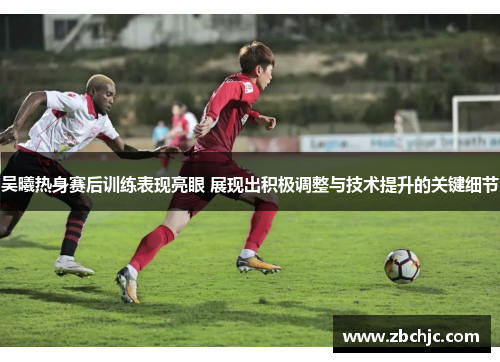 吴曦热身赛后训练表现亮眼 展现出积极调整与技术提升的关键细节