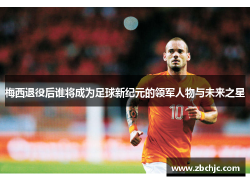 梅西退役后谁将成为足球新纪元的领军人物与未来之星 梅西退役后谁将成为足球新纪元的领军人物与未来之星