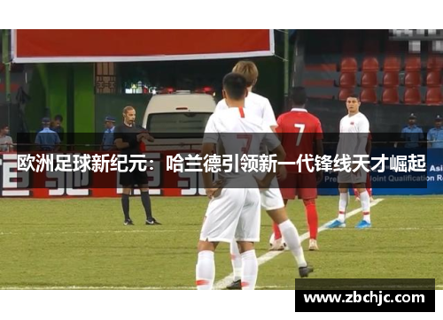 欧洲足球新纪元：哈兰德引领新一代锋线天才崛起