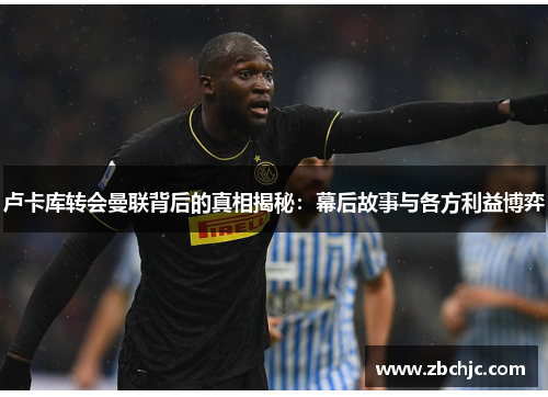 卢卡库转会曼联背后的真相揭秘：幕后故事与各方利益博弈