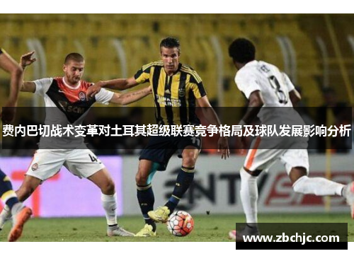 费内巴切战术变革对土耳其超级联赛竞争格局及球队发展影响分析 费内巴切战术变革对土耳其超级联赛竞争格局及球队发展影响分析
