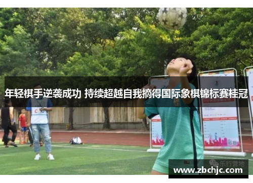 年轻棋手逆袭成功 持续超越自我摘得国际象棋锦标赛桂冠