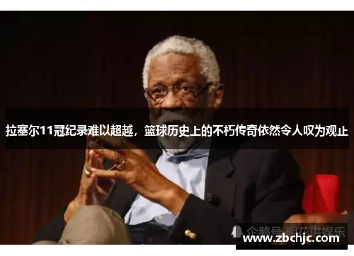 拉塞尔11冠纪录难以超越，篮球历史上的不朽传奇依然令人叹为观止