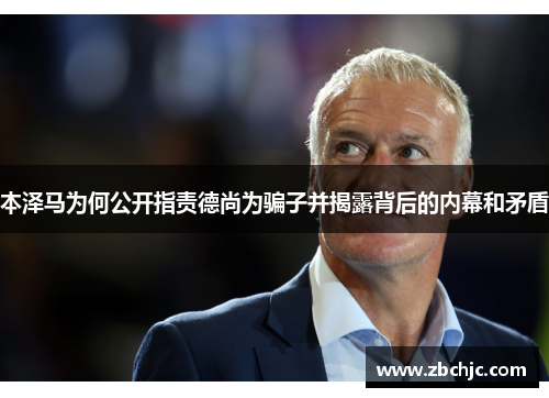 本泽马为何公开指责德尚为骗子并揭露背后的内幕和矛盾 本泽马为何公开指责德尚为骗子并揭露背后的内幕和矛盾